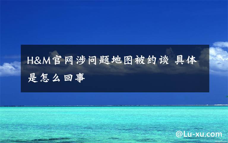 H&M官网涉问题地图被约谈 具体是怎么回事