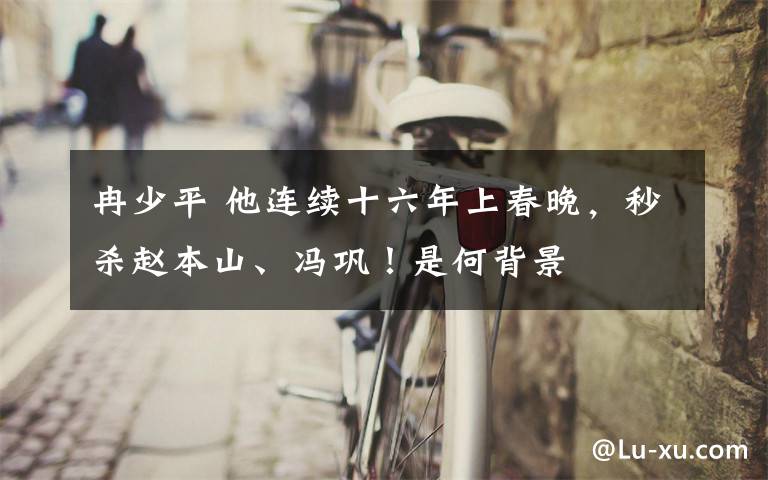 冉少平 他连续十六年上春晚,秒杀赵本山、冯巩!是何背景