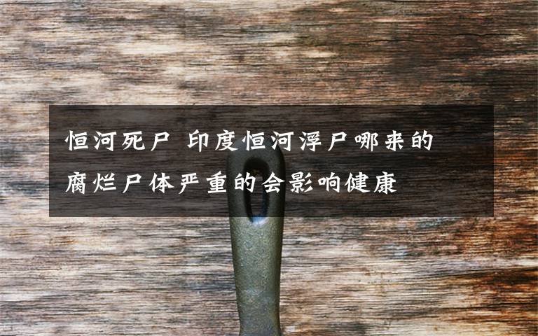 恒河死尸 印度恒河浮尸哪来的 腐烂尸体严重的会影响健康