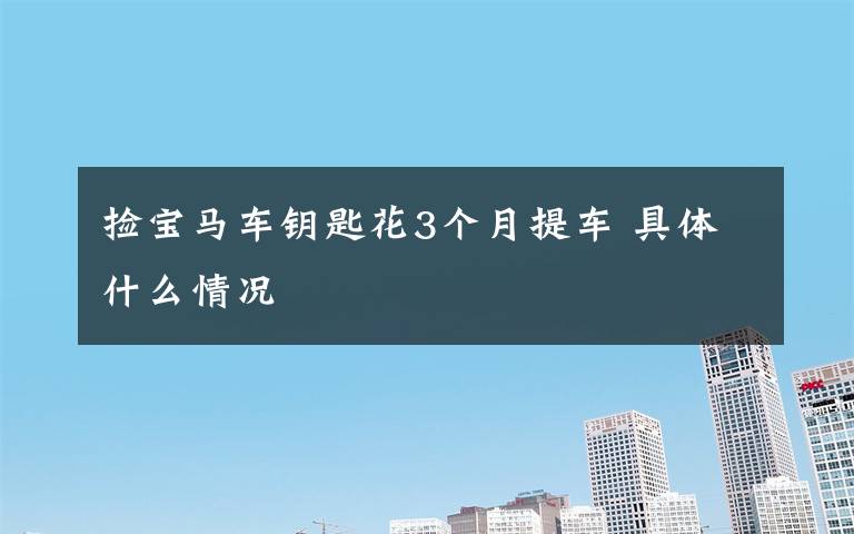 捡宝马车钥匙花3个月提车 具体什么情况