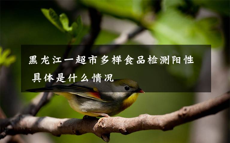 黑龙江一超市多样食品检测阳性 具体是什么情况