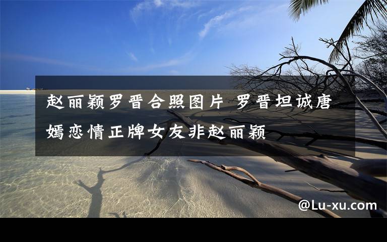 赵丽颖罗晋合照图片 罗晋坦诚唐嫣恋情正牌女友非赵丽颖