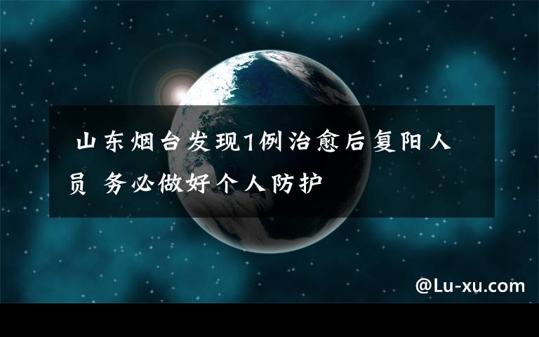 山东烟台发现1例治愈后复阳人员 务必做好个人防护