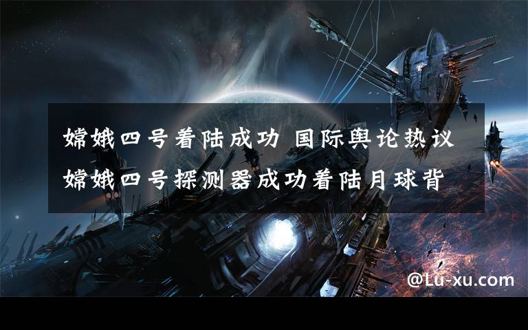 嫦娥四号着陆成功 国际舆论热议嫦娥四号探测器成功着陆月球背面