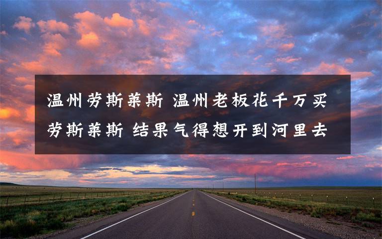 温州劳斯莱斯 温州老板花千万买劳斯莱斯 结果气得想开到河里去