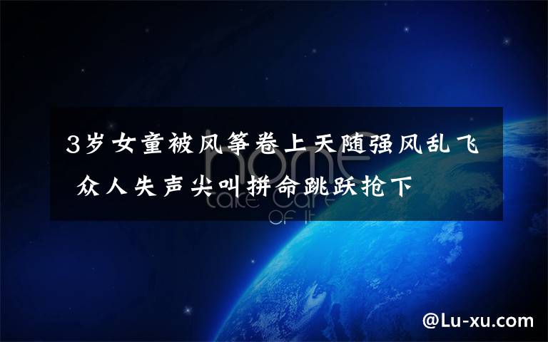 3岁女童被风筝卷上天随强风乱飞 众人失声尖叫拼命跳跃抢下