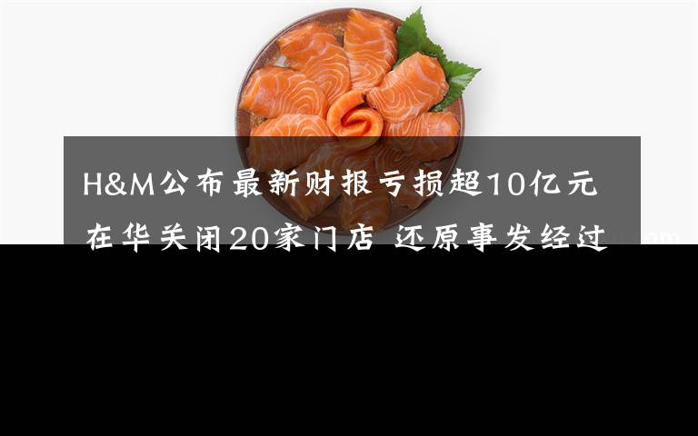 H&M公布最新财报亏损超10亿元 在华关闭20家门店 还原事发经过及背后真相!