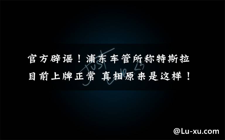 官方辟谣!浦东车管所称特斯拉目前上牌正常 真相原来是这样!