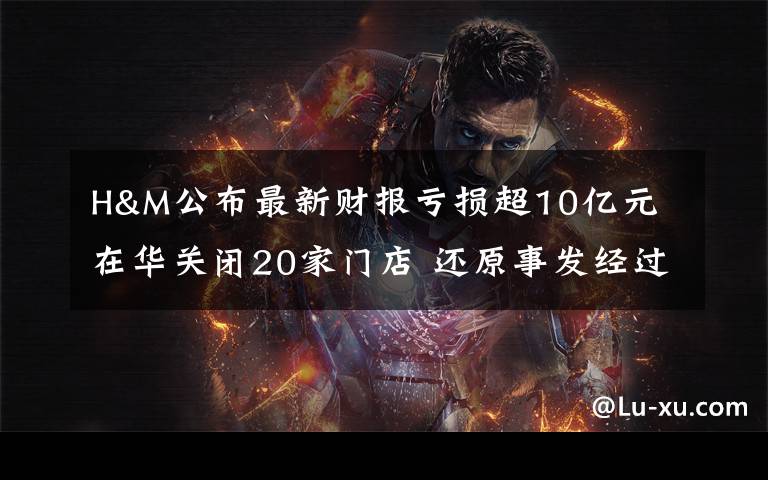 H&M公布最新财报亏损超10亿元 在华关闭20家门店 还原事发经过及背后原因!