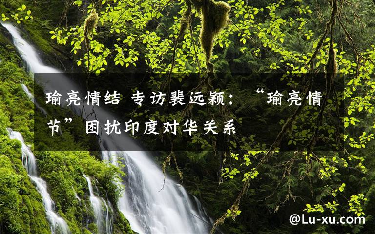 瑜亮情结 专访裴远颖：“瑜亮情节”困扰印度对华关系