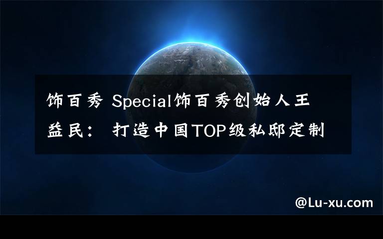 饰百秀 Special饰百秀创始人王益民: 打造中国TOP级私邸定制