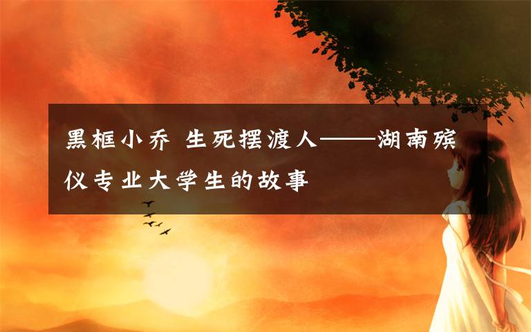 黑框小乔 生死摆渡人——湖南殡仪专业大学生的故事