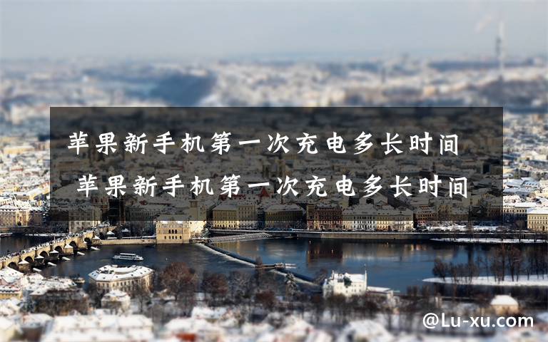 苹果新手机第一次充电多长时间 苹果新手机第一次充电多长时间