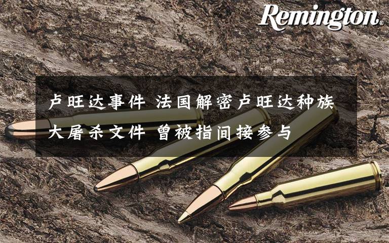 卢旺达事件 法国解密卢旺达种族大屠杀文件 曾被指间接参与