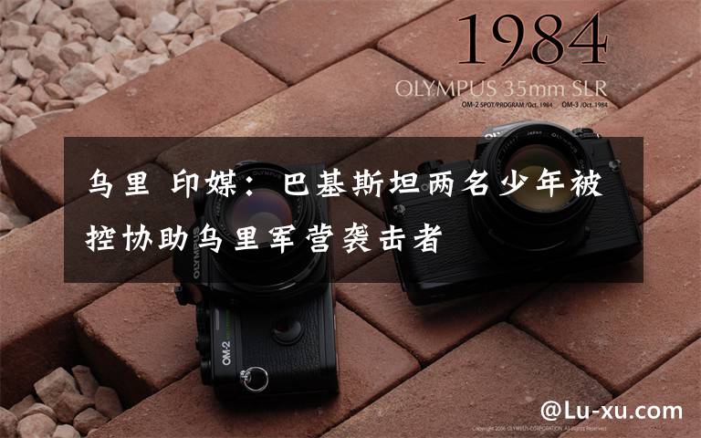 乌里 印媒:巴基斯坦两名少年被控协助乌里军营袭击者