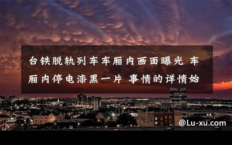 台铁脱轨列车车厢内画面曝光 车厢内停电漆黑一片 事情的详情始末是怎么样了!