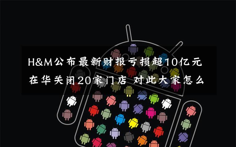 H&M公布最新财报亏损超10亿元 在华关闭20家门店 对此大家怎么看？