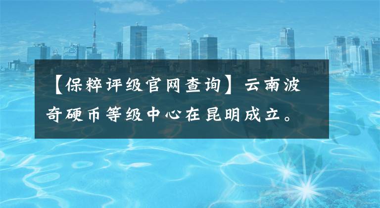 【保粹评级官网查询】云南波奇硬币等级中心在昆明成立。