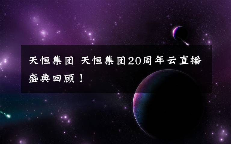 天恒集团 天恒集团20周年云直播盛典回顾！