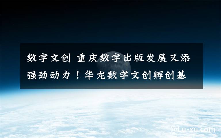 数字文创 重庆数字出版发展又添强劲动力!华龙数字文创孵创基地、5G数字创新研究院揭牌