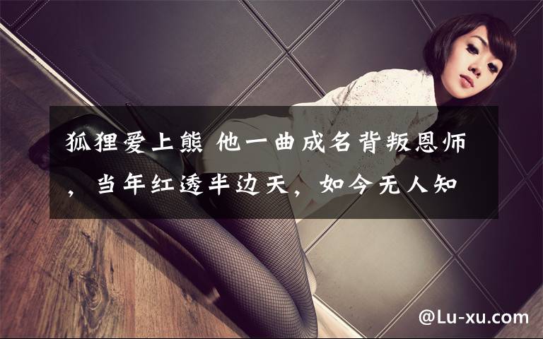 狐狸爱上熊 他一曲成名背叛恩师，当年红透半边天，如今无人知