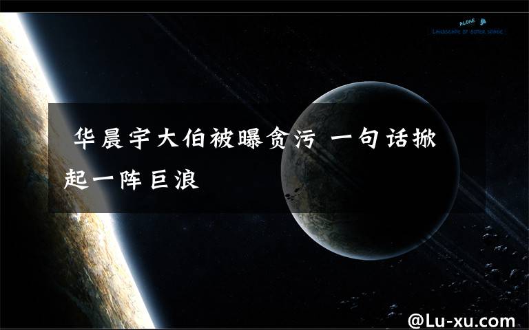  华晨宇大伯被曝贪污 一句话掀起一阵巨浪