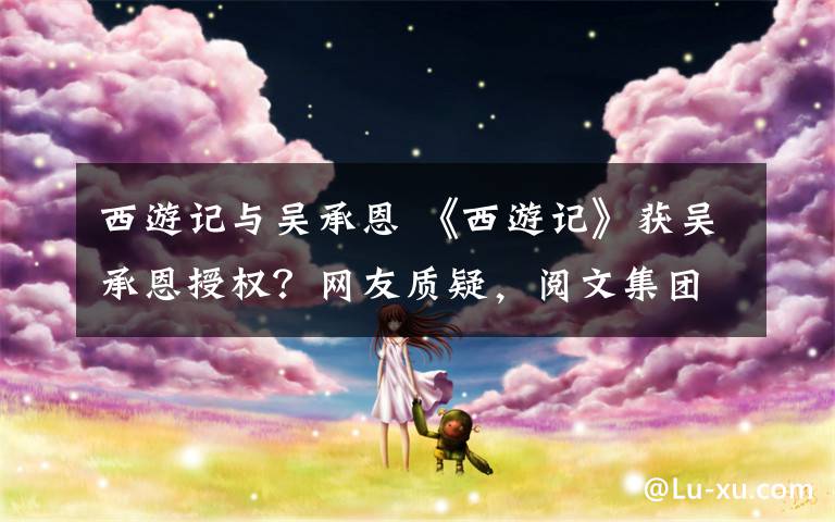 西游记与吴承恩 《西游记》获吴承恩授权?网友质疑,阅文集团回应了