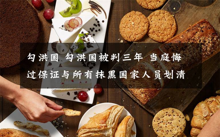 勾洪国 勾洪国被判三年 当庭悔过保证与所有抹黑国家人员划清界线