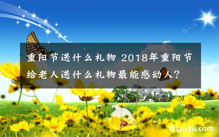 重阳节送什么礼物 2018年重阳节给老人送什么礼物最能感动人?重阳节送礼推荐