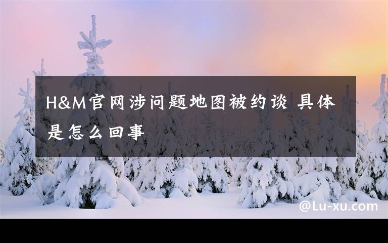 H&M官网涉问题地图被约谈 具体是怎么回事