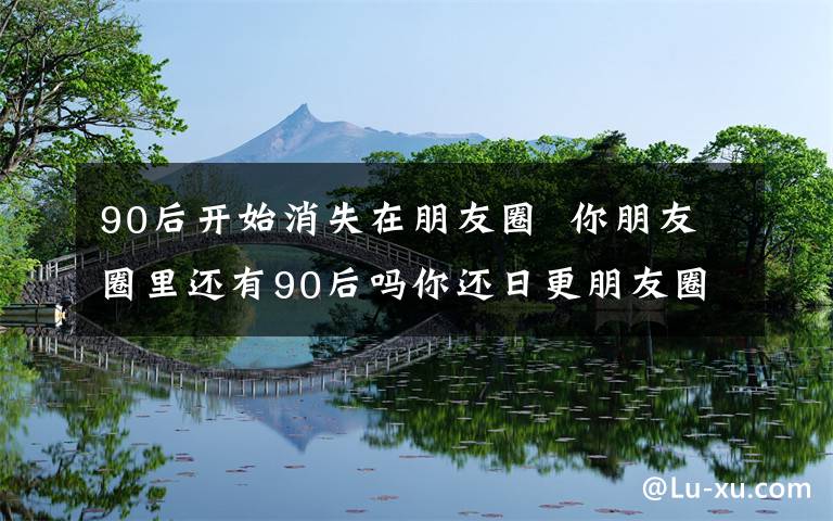 90后开始消失在朋友圈  你朋友圈里还有90后吗你还日更朋友圈吗