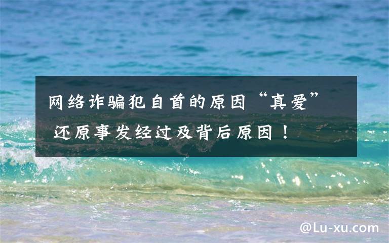 网络诈骗犯自首的原因“真爱” 还原事发经过及背后原因!