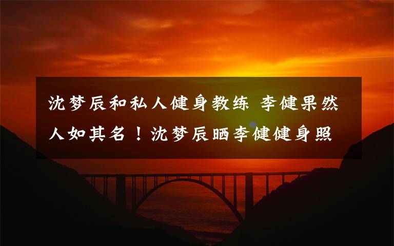 沈梦辰和私人健身教练 李健果然人如其名！沈梦辰晒李健健身照：脱衣有肉