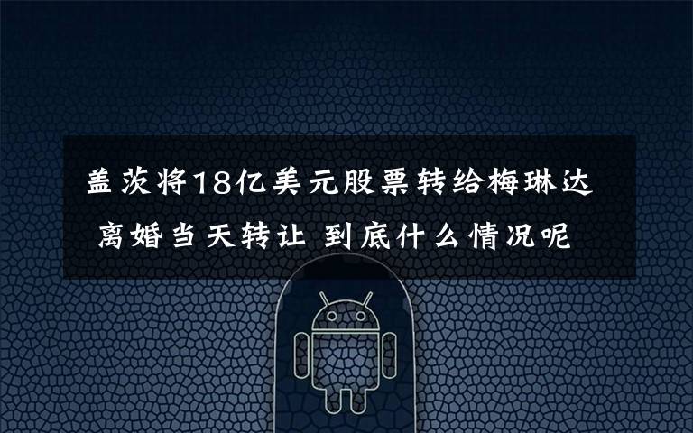 盖茨将18亿美元股票转给梅琳达 离婚当天转让 到底什么情况呢?