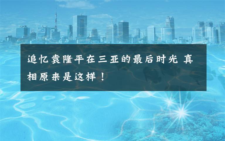 追忆袁隆平在三亚的最后时光 真相原来是这样！