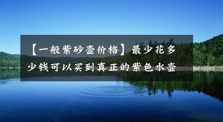 【一般紫砂壶价格】最少花多少钱可以买到真正的紫色水壶？