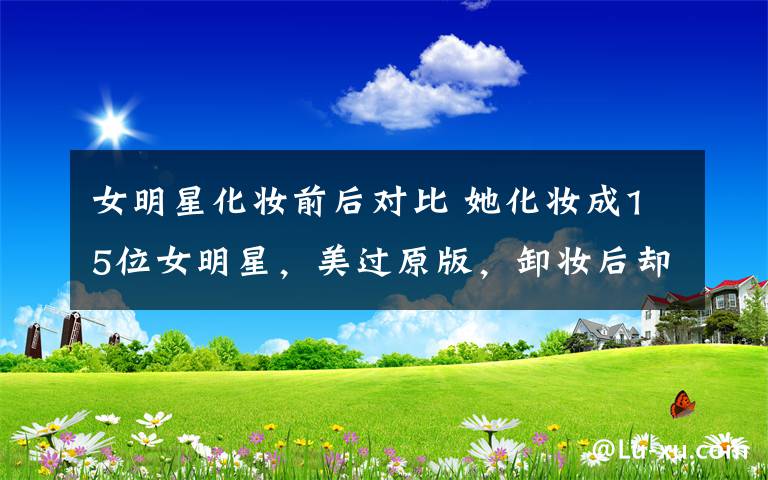 女明星化妆前后对比 她化妆成15位女明星,美过原版,卸妆后却是丑女孩