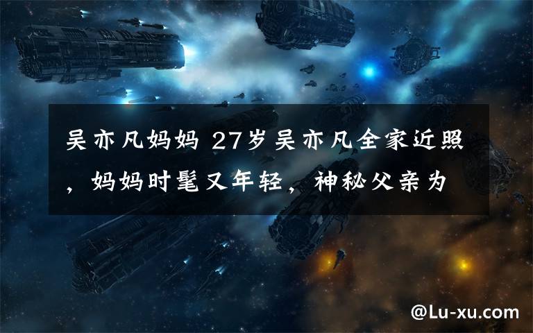 吴亦凡妈妈 27岁吴亦凡全家近照,妈妈时髦又年轻,神秘父亲为教授