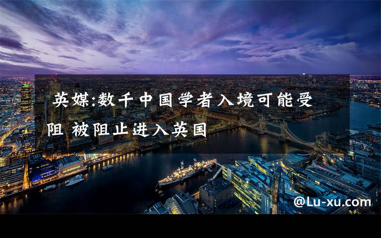  英媒:数千中国学者入境可能受阻 被阻止进入英国