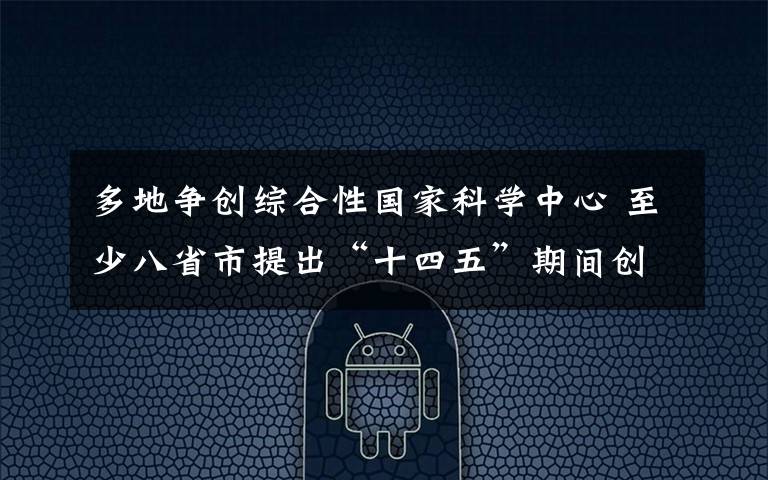 多地争创综合性国家科学中心 至少八省市提出“十四五”期间创建目标 究竟发生了什么?