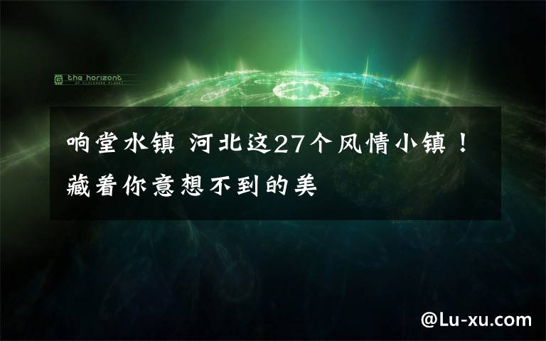 响堂水镇 河北这27个风情小镇!藏着你意想不到的美