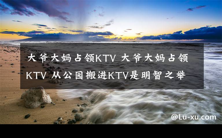 大爷大妈占领KTV 大爷大妈占领KTV 从公园搬进KTV是明智之举