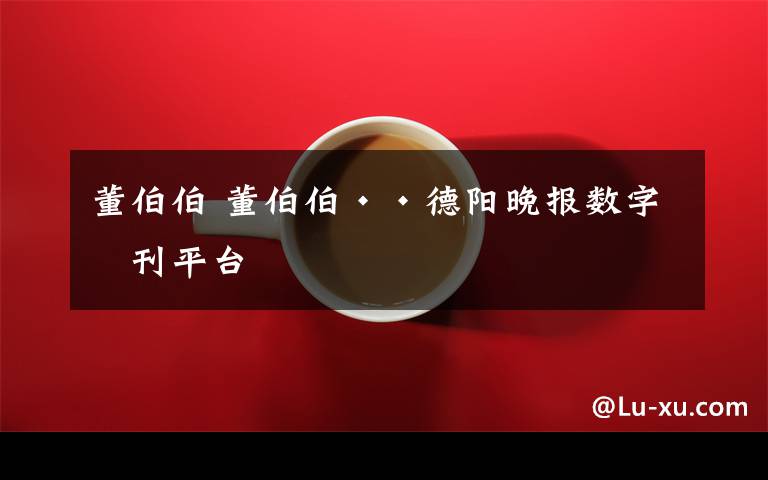 董伯伯 董伯伯··德阳晚报数字报刊平台