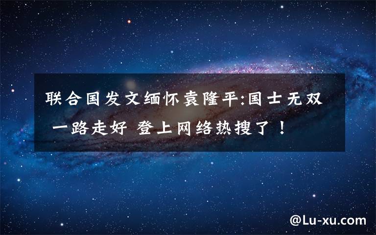 联合国发文缅怀袁隆平:国士无双 一路走好 登上网络热搜了！
