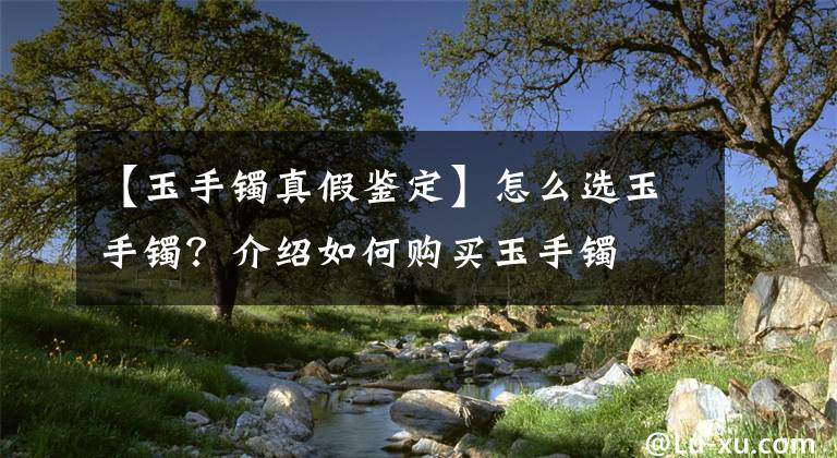 【玉手镯真假鉴定】怎么选玉手镯?介绍如何购买玉手镯