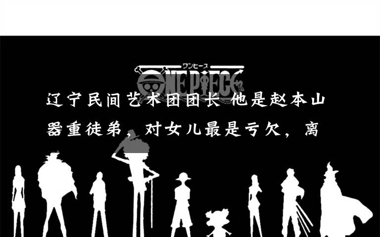 辽宁民间艺术团团长 他是赵本山器重徒弟，对女儿最是亏欠，离职后女儿太美又火了！