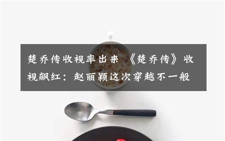 楚乔传收视率出来 《楚乔传》收视飙红:赵丽颖这次穿越不一般,处处是伏笔脑洞好大