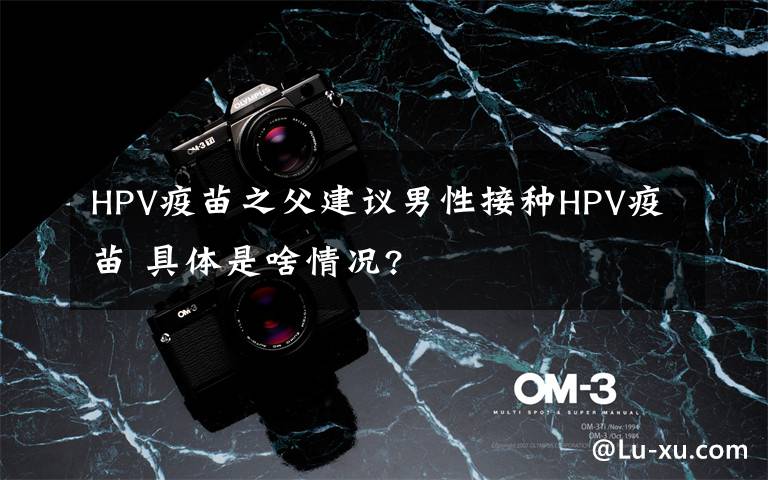 HPV疫苗之父建议男性接种HPV疫苗 具体是啥情况?