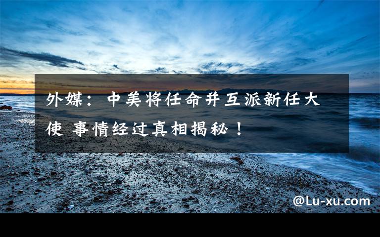 外媒：中美将任命并互派新任大使 事情经过真相揭秘！