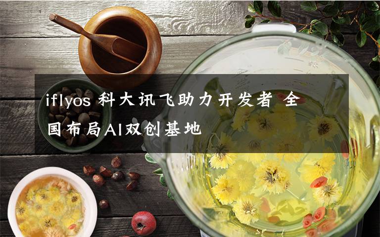 iflyos 科大讯飞助力开发者 全国布局AI双创基地